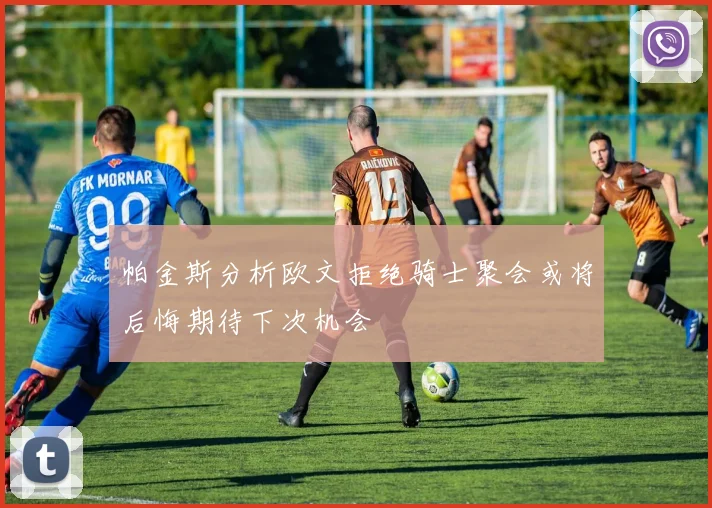 帕金斯分析欧文拒绝骑士聚会或将后悔期待下次机会