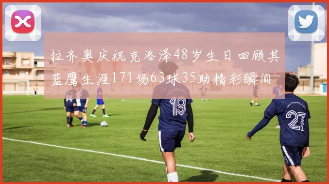 拉齐奥庆祝克洛泽48岁生日回顾其蓝鹰生涯171场63球35助精彩瞬间