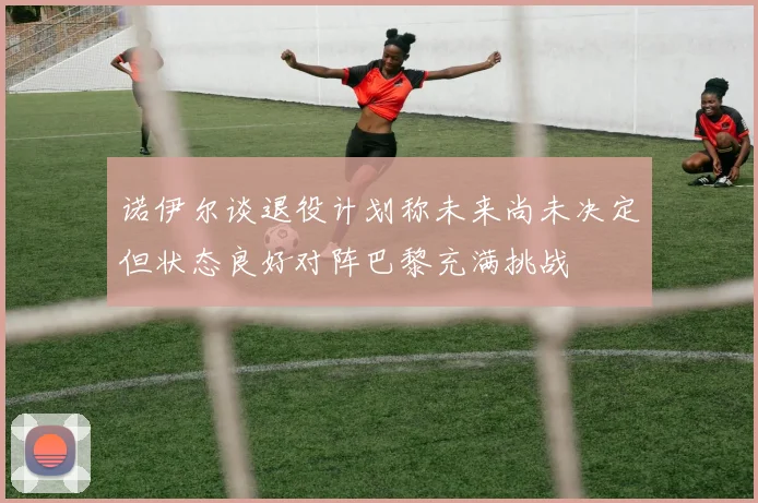 诺伊尔谈退役计划称未来尚未决定但状态良好对阵巴黎充满挑战