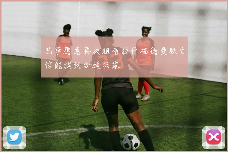 巴萨愿意再次租借拉什福德曼联自信能找到合适买家