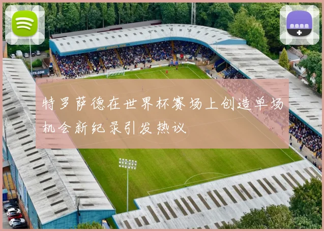 特罗萨德在世界杯赛场上创造单场机会新纪录引发热议