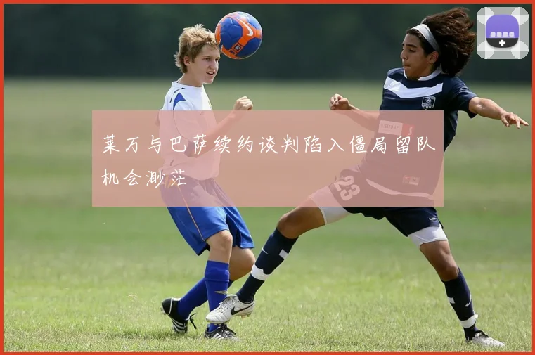 莱万与巴萨续约谈判陷入僵局留队机会渺茫