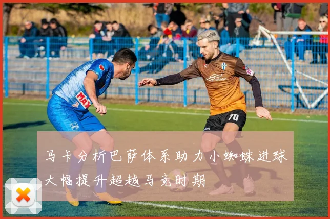 马卡分析巴萨体系助力小蜘蛛进球大幅提升超越马竞时期