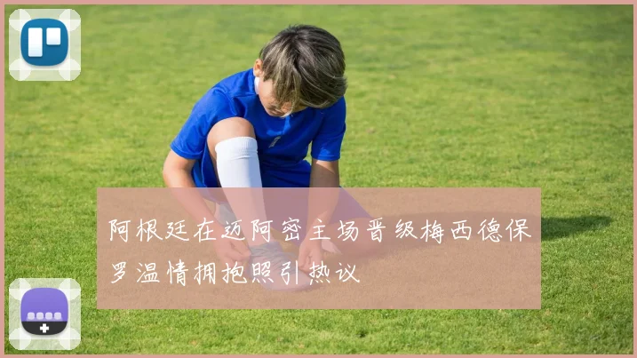 阿根廷在迈阿密主场晋级梅西德保罗温情拥抱照引热议