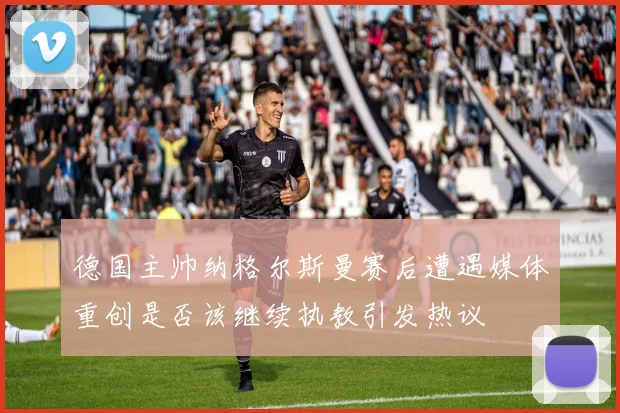 德国主帅纳格尔斯曼赛后遭遇媒体重创是否该继续执教引发热议