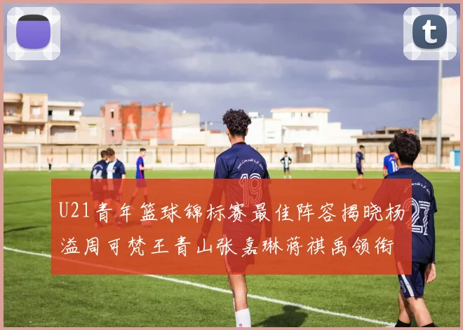 U21青年篮球锦标赛最佳阵容揭晓杨溢周可梵王青山张嘉琳蒋祺禹领衔出战