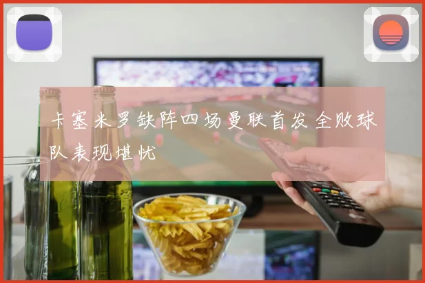 卡塞米罗缺阵四场曼联首发全败球队表现堪忧