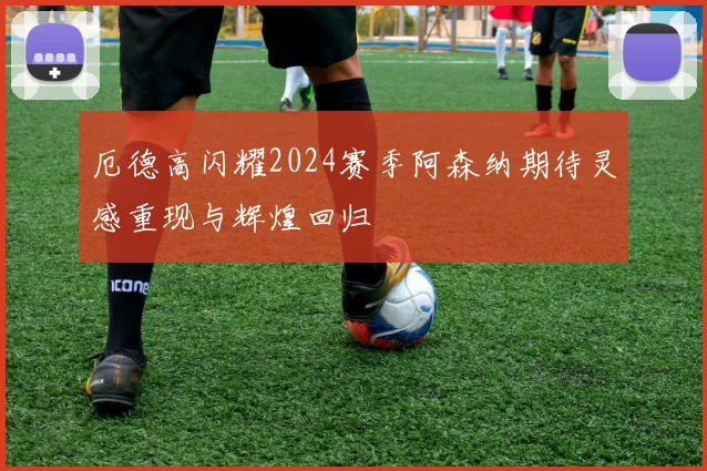 厄德高闪耀2024赛季阿森纳期待灵感重现与辉煌回归