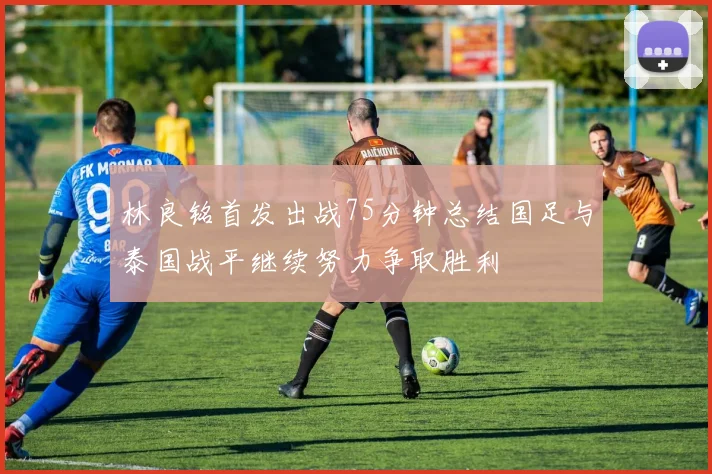 林良铭首发出战75分钟总结国足与泰国战平继续努力争取胜利