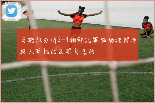马晓旭分析2-4朝鲜比赛临场指挥与换人时机的反思与总结