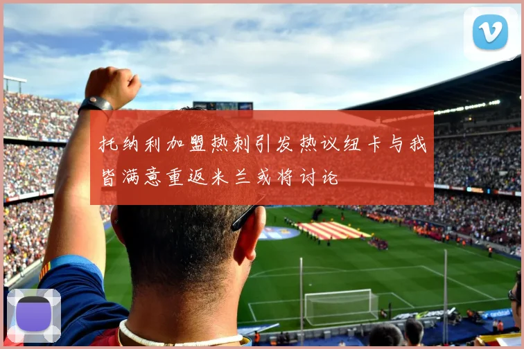 托纳利加盟热刺引发热议纽卡与我皆满意重返米兰或将讨论