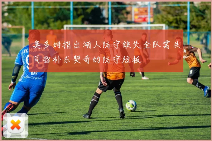 奥多姆指出湖人防守缺失全队需共同弥补东契奇的防守短板