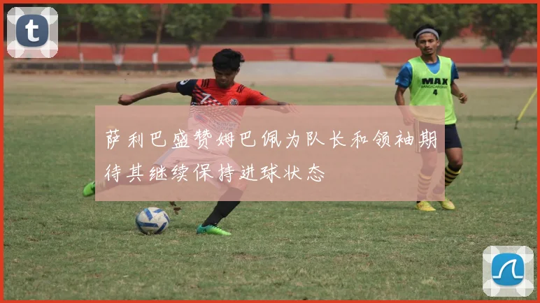 萨利巴盛赞姆巴佩为队长和领袖期待其继续保持进球状态